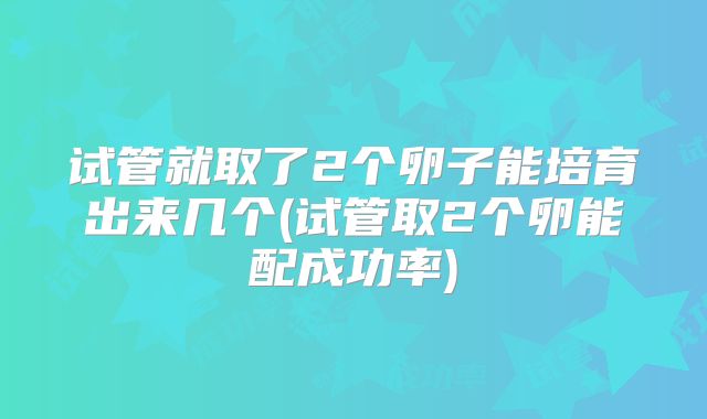 试管就取了2个卵子能培育出来几个(试管取2个卵能配成功率)