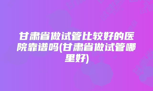 甘肃省做试管比较好的医院靠谱吗(甘肃省做试管哪里好)