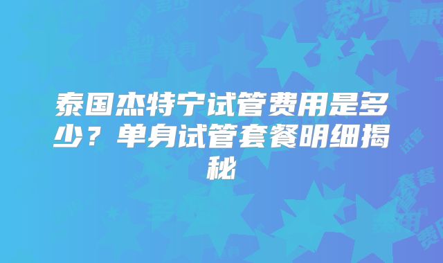 泰国杰特宁试管费用是多少？单身试管套餐明细揭秘