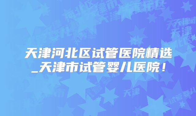 天津河北区试管医院精选_天津市试管婴儿医院！