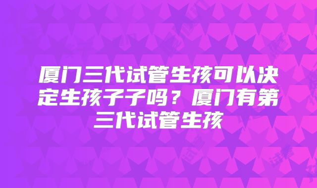 厦门三代试管生孩可以决定生孩子子吗？厦门有第三代试管生孩