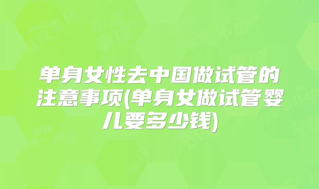 单身女性去中国做试管的注意事项(单身女做试管婴儿要多少钱)