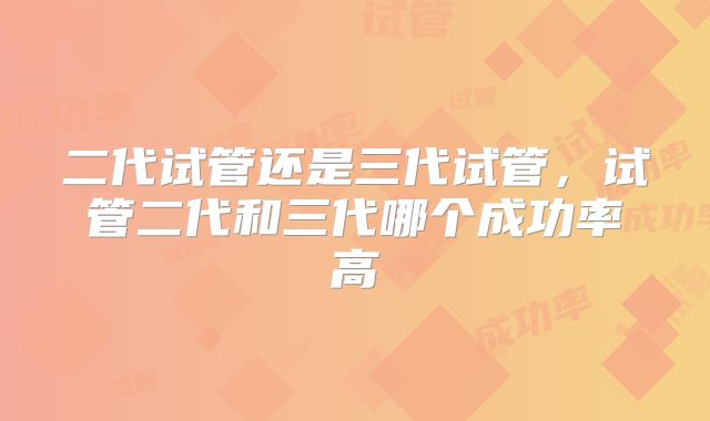 二代试管还是三代试管,试管二代和三代哪个成功率高