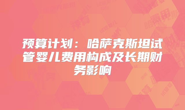 预算计划：哈萨克斯坦试管婴儿费用构成及长期财务影响
