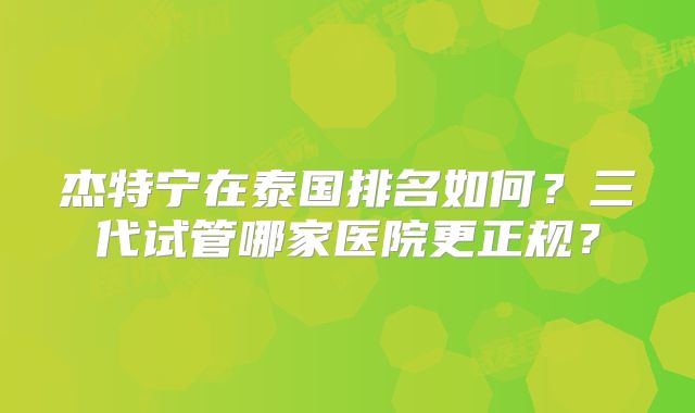 杰特宁在泰国排名如何？三代试管哪家医院更正规？