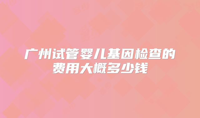 广州试管婴儿基因检查的费用大概多少钱