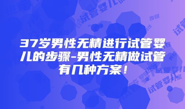 37岁男性无精进行试管婴儿的步骤-男性无精做试管有几种方案！