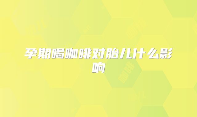 孕期喝咖啡对胎儿什么影响