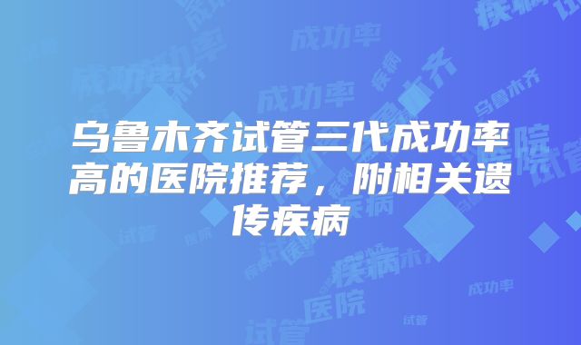乌鲁木齐试管三代成功率高的医院推荐，附相关遗传疾病