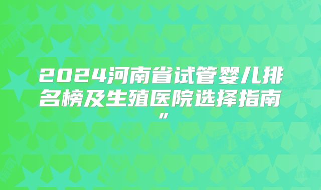 2024河南省试管婴儿排名榜及生殖医院选择指南”