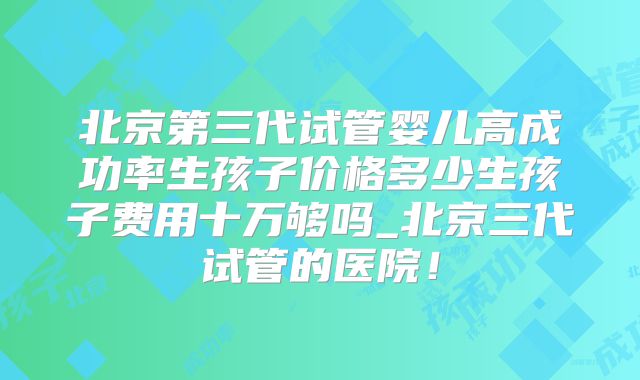 北京第三代试管婴儿高成功率生孩子价格多少生孩子费用十万够吗_北京三代试管的医院！