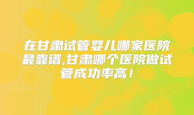 在甘肃试管婴儿哪家医院最靠谱,甘肃哪个医院做试管成功率高!