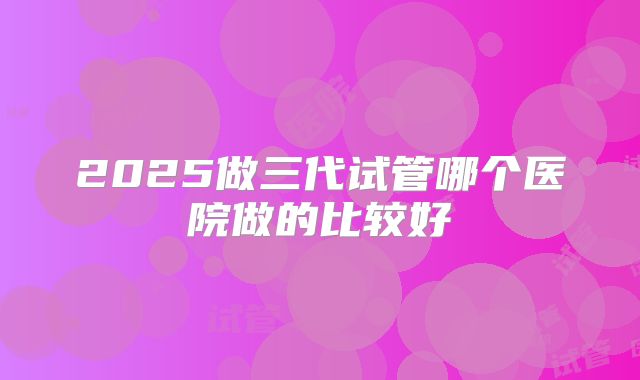 2025做三代试管哪个医院做的比较好
