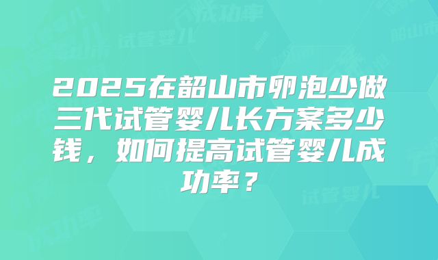 2025在韶山市卵泡少做三代试管婴儿长方案多少钱，如何提高试管婴儿成功率？