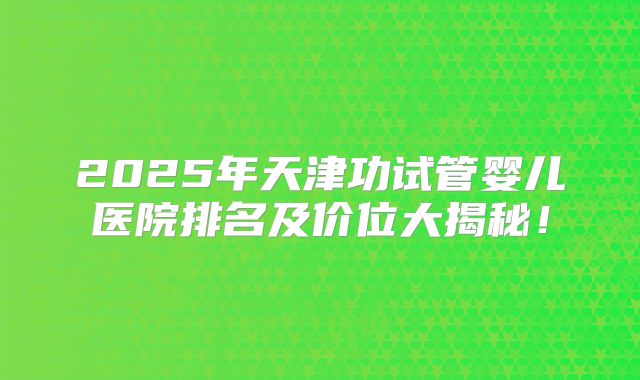 2025年天津功试管婴儿医院排名及价位大揭秘！