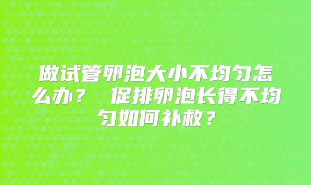 做试管卵泡大小不均匀怎么办? 促排卵泡长得不均匀如何补救?