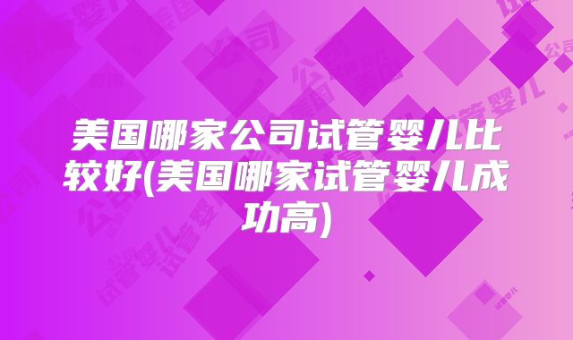 美国哪家公司试管婴儿比较好(美国哪家试管婴儿成功高)