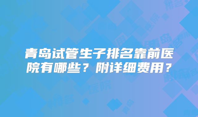 青岛试管生子排名靠前医院有哪些？附详细费用？