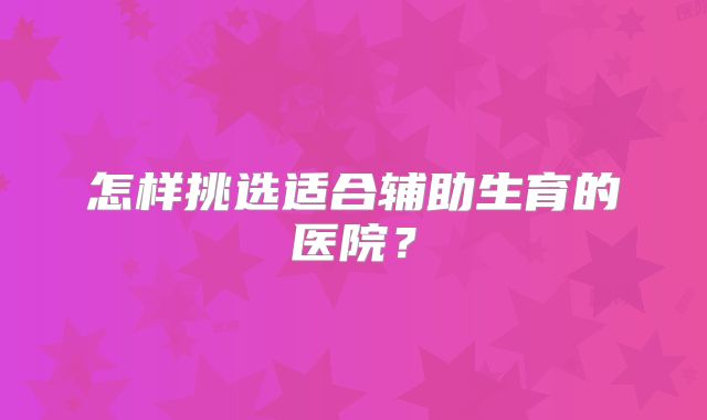 怎样挑选适合辅助生育的医院？
