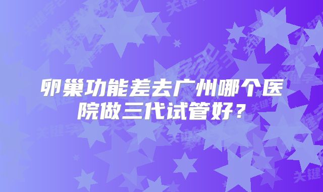 卵巢功能差去广州哪个医院做三代试管好？