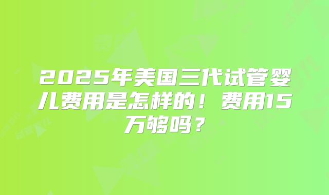 2025年美国三代试管婴儿费用是怎样的!费用15万够吗?
