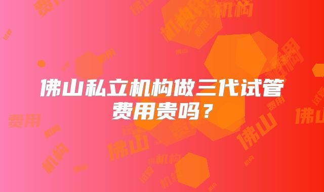 佛山私立机构做三代试管费用贵吗？