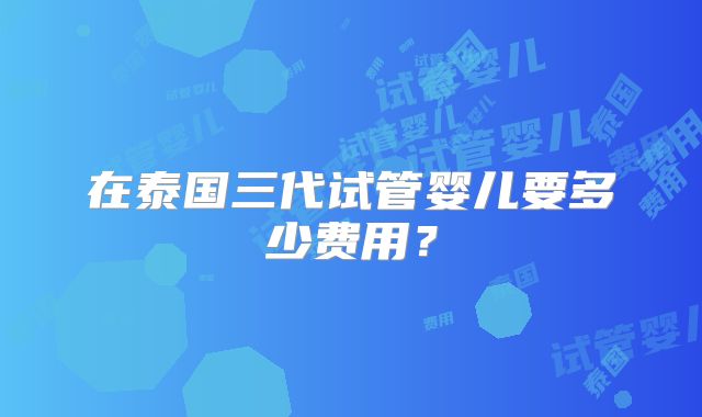 在泰国三代试管婴儿要多少费用？