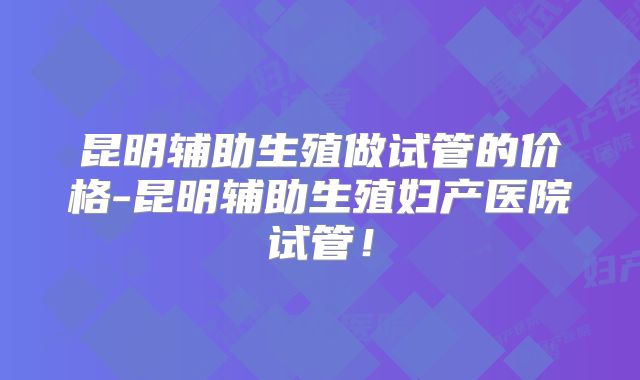昆明辅助生殖做试管的价格-昆明辅助生殖妇产医院试管!