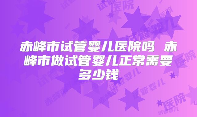赤峰市试管婴儿医院吗 赤峰市做试管婴儿正常需要多少钱