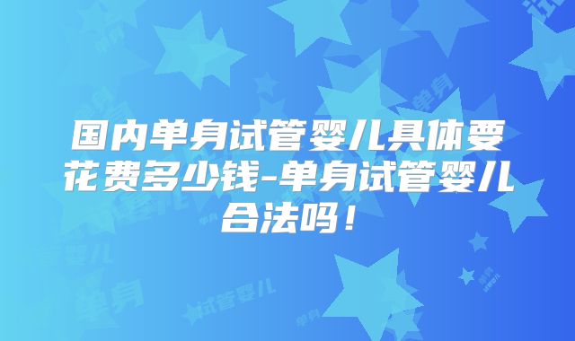 国内单身试管婴儿具体要花费多少钱-单身试管婴儿合法吗!