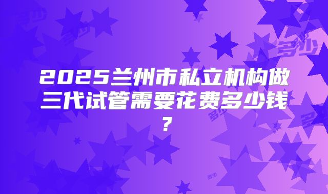 2025兰州市私立机构做三代试管需要花费多少钱?