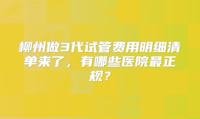 柳州做3代试管费用明细清单来了，有哪些医院最正规？