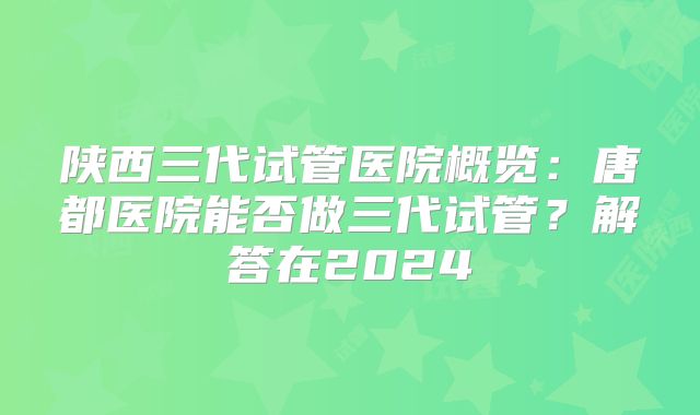 陕西三代试管医院概览:唐都医院能否做三代试管?解答在2024