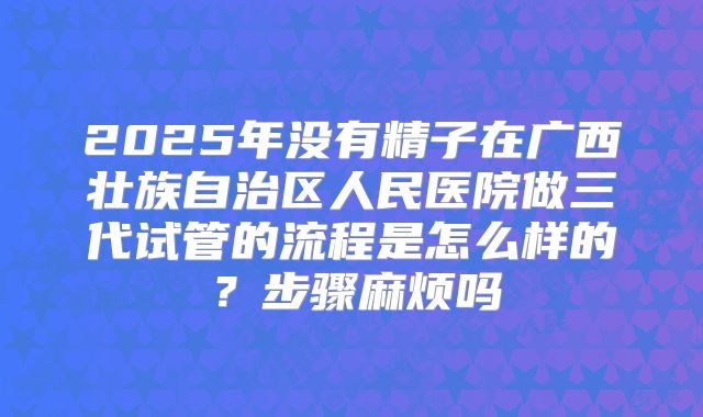 2025年没有精子在广西壮族自治区人民医院做三代试管的流程是怎么样的？步骤麻烦吗