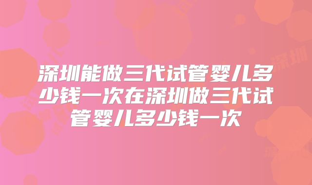 深圳能做三代试管婴儿多少钱一次在深圳做三代试管婴儿多少钱一次