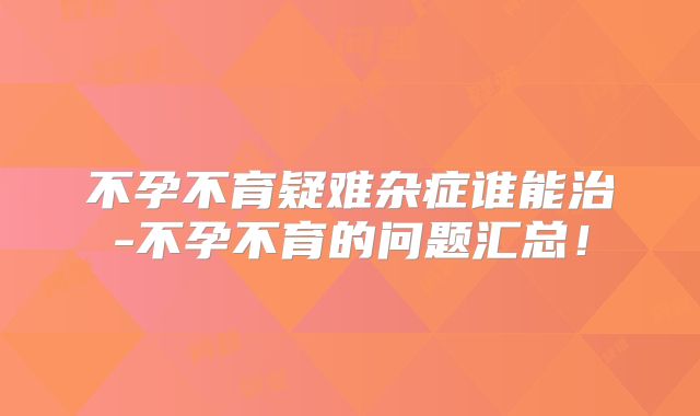 不孕不育疑难杂症谁能治-不孕不育的问题汇总！