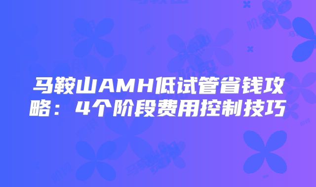 马鞍山AMH低试管省钱攻略：4个阶段费用控制技巧