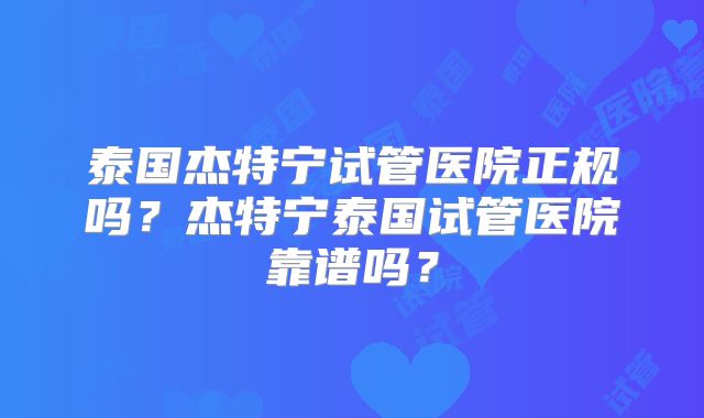 泰国杰特宁试管医院正规吗？杰特宁泰国试管医院靠谱吗？