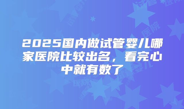 2025国内做试管婴儿哪家医院比较出名，看完心中就有数了