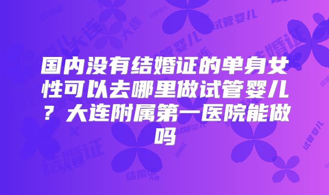 国内没有结婚证的单身女性可以去哪里做试管婴儿？大连附属第一医院能做吗