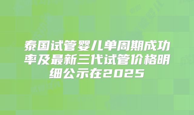 泰国试管婴儿单周期成功率及最新三代试管价格明细公示在2025