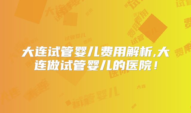 大连试管婴儿费用解析,大连做试管婴儿的医院!