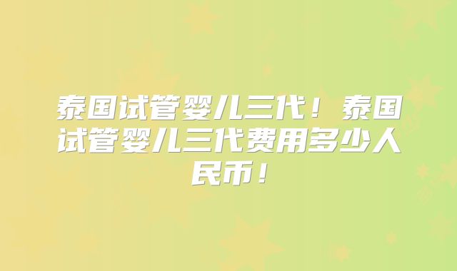 泰国试管婴儿三代！泰国试管婴儿三代费用多少人民币！