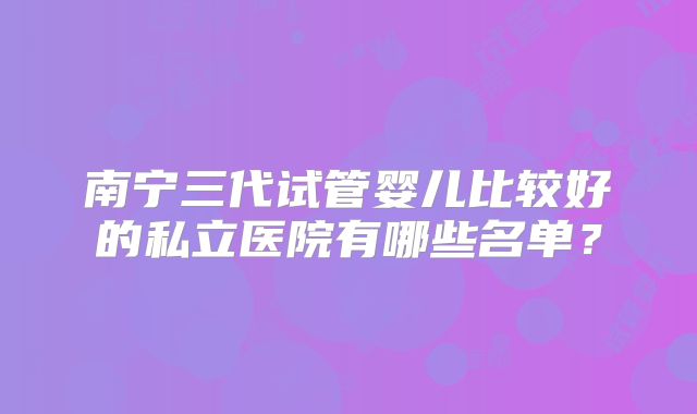 南宁三代试管婴儿比较好的私立医院有哪些名单?