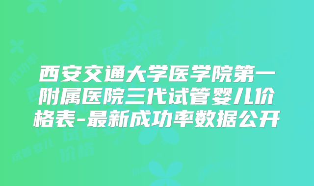 西安交通大学医学院第一附属医院三代试管婴儿价格表-最新成功率数据公开