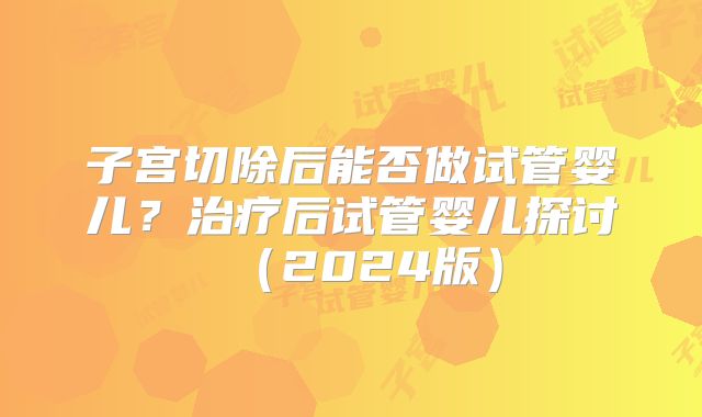 子宫切除后能否做试管婴儿？治疗后试管婴儿探讨（2024版）