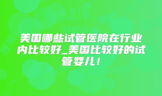 美国哪些试管医院在行业内比较好_美国比较好的试管婴儿！