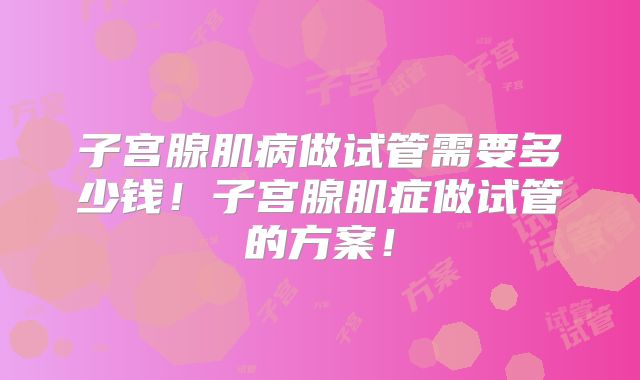子宫腺肌病做试管需要多少钱!子宫腺肌症做试管的方案!