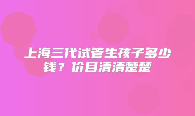 上海三代试管生孩子多少钱？价目清清楚楚