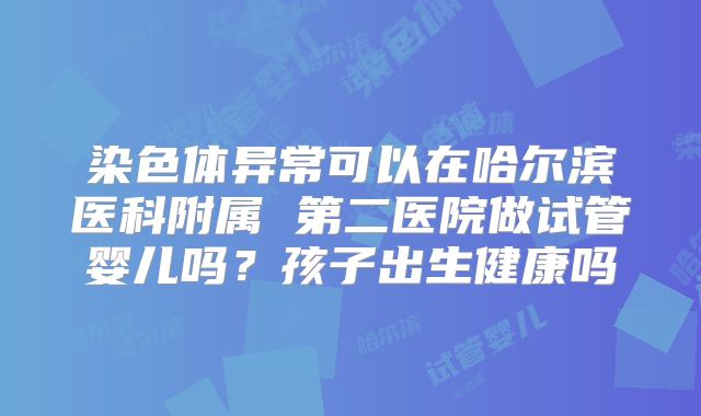 染色体异常可以在哈尔滨医科附属 第二医院做试管婴儿吗?孩子出生健康吗